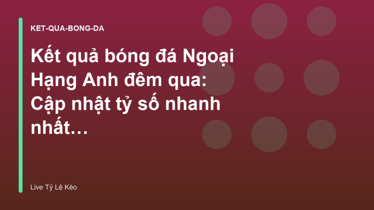 Kết quả bóng đá Ngoại Hạng Anh đêm qua: Cập nhật tỷ số nhanh nhất - Xem Tỷ Lệ Kèo Hôm Nay tại livetylekeo.stream